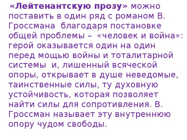 «Лейтенантскую прозу» можно поставить в один ряд с романом В. Гроссмана благодаря постановке общей проблемы – «человек и война»: герой оказывается один на один перед мощью войны и тоталитарной системы и, лишенный всяческой опоры, открывает в душе неведомые, таинственные силы, ту духовную устойчивость, которая позволяет найти силы для сопротивления. В. Гроссман называет эту внутреннюю опору чудом свободы. 