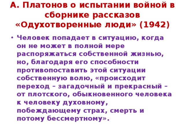 А. Платонов о испытании войной в сборнике рассказов «Одухотворенные люди» (1942) Человек попадает в ситуацию, когда он не может в полной мере распоряжаться собственной жизнью, но, благодаря его способности противопоставить этой ситуации собственную волю, «происходит переход – загадочный и прекрасный – от плотского, обыкновенного человека к человеку духовному, побеждающему страх, смерть и потому бессмертному». 