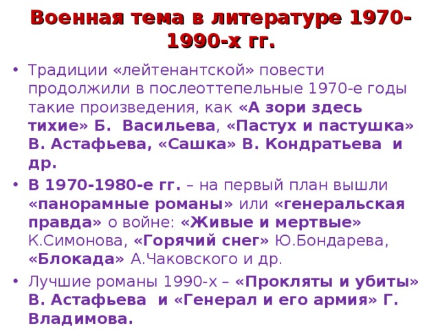 Военная тема в литературе 1970-1990-х гг. Традиции «лейтенантской» повести продолжили в послеоттепельные 1970-е годы такие произведения, как «А зори здесь тихие» Б. Васильева , «Пастух и пастушка» В. Астафьева, «Сашка» В. Кондратьева и др. В 1970-1980-е гг. – на первый план вышли «панорамные романы» или «генеральская правда» о войне: «Живые и мертвые» К.Симонова, «Горячий снег» Ю.Бондарева, «Блокада» А.Чаковского и др. Лучшие романы 1990-х – «Прокляты и убиты» В. Астафьева и «Генерал и его армия» Г. Владимова. 