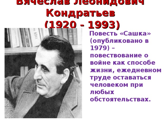 Вячеслав Леонидович Кондратьев  (1920 - 1993)    Повесть «Сашка» (опубликовано в 1979) –повествование о войне как способе жизни, ежедневном труде оставаться человеком при любых обстоятельствах. 