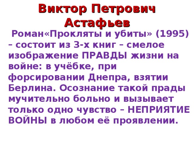 Виктор Петрович Астафьев  Роман«Прокляты и убиты» (1995) – состоит из 3-х книг – смелое изображение ПРАВДЫ жизни на войне: в учёбке, при форсировании Днепра, взятии Берлина. Осознание такой прады мучительно больно и вызывает только одно чувство – НЕПРИЯТИЕ ВОЙНЫ в любом её проявлении.  