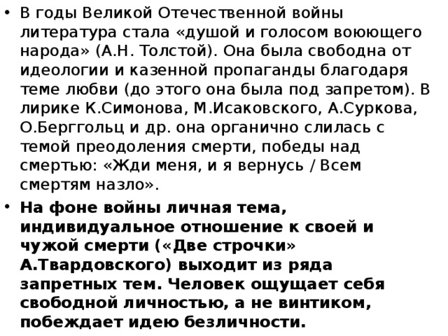 В годы Великой Отечественной войны литература стала «душой и голосом воюющего народа» (А.Н. Толстой). Она была свободна от идеологии и казенной пропаганды благодаря теме любви (до этого она была под запретом). В лирике К.Симонова, М.Исаковского, А.Суркова, О.Берггольц и др. она органично слилась с темой преодоления смерти, победы над смертью: «Жди меня, и я вернусь / Всем смертям назло». На фоне войны личная тема, индивидуальное отношение к своей и чужой смерти («Две строчки» А.Твардовского) выходит из ряда запретных тем. Человек ощущает себя свободной личностью, а не винтиком, побеждает идею безличности. 