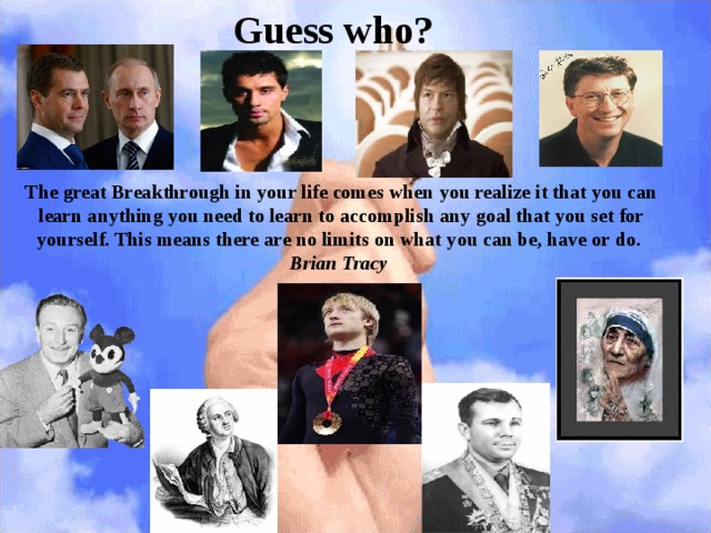 Guess who? The great Breakthrough in your life comes when you realize it that you can learn anything you need to learn to accomplish any goal that you set for yourself. This means there are no limits on what you can be, have or do.  Brian Tracy    