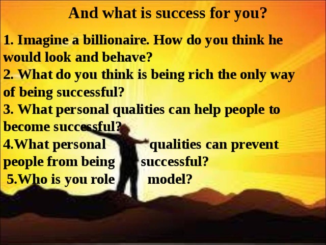  And what is success for you?    1. Imagine a billionaire. How do you think he would look and behave? 2. What do you think is being rich the only way of being successful? 3. What personal qualities can help people to become successful? 4. What personal  qualities can prevent people from being  successful?  5. Who is you role  model? 