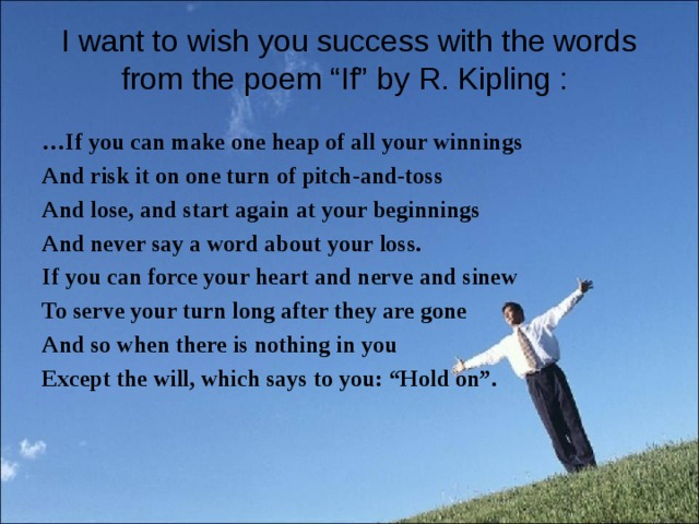 I want to wish you success with the words from the poem “If” by R. Kipling :   … If you can make one heap of all your winnings And risk it on one turn of pitch-and-toss And lose, and start again at your beginnings And never say a word about your loss. If you can force your heart and nerve and sinew To serve your turn long after they are gone And so when there is nothing in you Except the will, which says to you: “Hold on”.  