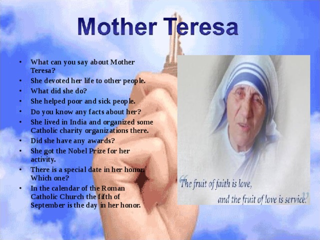 What can you say about Mother Teresa? She devoted her life to other people. What did she do? She helped poor and sick people. Do you know any facts about her? She lived in India and organized some Catholic charity organizations there. Did she have any awards? She got the Nobel Prize for her activity. There is a special date in her honor. Which one? In the calendar of the Roman Catholic Church the fifth of September is the day in her honor. 