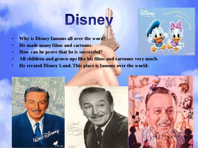 Why is Disney famous all over the word? He made many films and cartoons. How can he prove that he is successful? All children and grown ups like his films and cartoons very much. He created Disney Land. This place is famous over the world. 