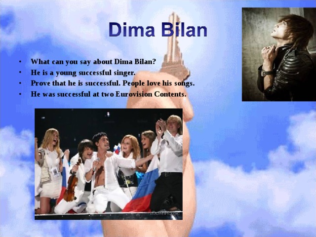 What can you say about Dima Bilan? He is a young successful singer. Prove that he is successful. People love his songs. He was successful at two Eurovision Contents.  