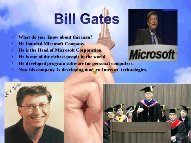 What do you know about this man? He founded Microsoft Company. He is the Head of Microsoft Corporation. He is one of the richest people in the world. He developed program software for personal computers. Now his company is developing modern Internet technologies. 