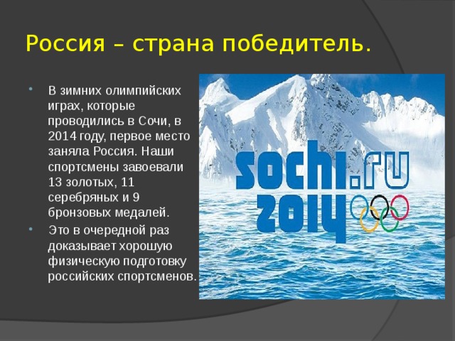 Россия – страна победитель. В зимних олимпийских играх, которые проводились в Сочи, в 2014 году, первое место заняла Россия. Наши спортсмены завоевали 13 золотых, 11 серебряных и 9 бронзовых медалей. Это в очередной раз доказывает хорошую физическую подготовку российских спортсменов. 
