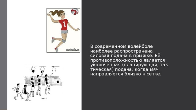 В современном волейболе наиболее распространена силовая подача в прыжке. Её противоположностью является укороченная (планирующая, тактическая) подача, когда мяч направляется близко к сетке. 