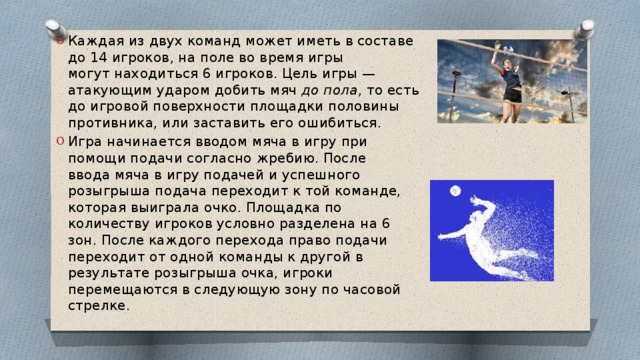 Каждая из двух команд может иметь в составе до 14 игроков, на поле во время игры могут находиться 6 игроков. Цель игры — атакующим ударом добить мяч  до пола , то есть до игровой поверхности площадки половины противника, или заставить его ошибиться. Игра начинается вводом мяча в игру при помощи подачи согласно жребию. После ввода мяча в игру подачей и успешного розыгрыша подача переходит к той команде, которая выиграла очко. Площадка по количеству игроков условно разделена на 6 зон. После каждого перехода право подачи переходит от одной команды к другой в результате розыгрыша очка, игроки перемещаются в следующую зону по часовой стрелке. 