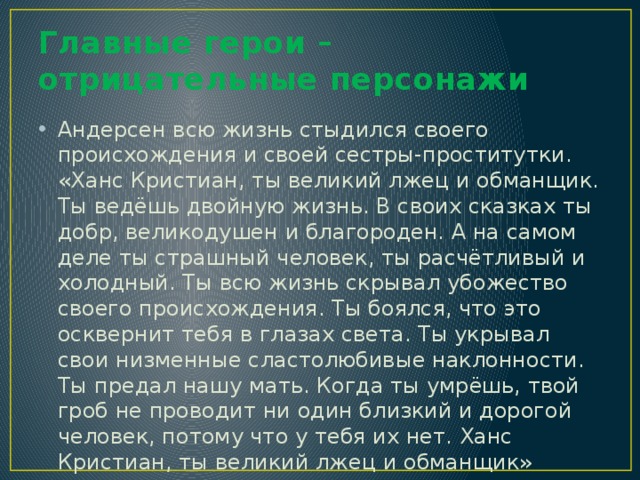 Главные герои – отрицательные персонажи Андерсен всю жизнь стыдился своего происхождения и своей сестры-проститутки.  «Ханс Кристиан, ты великий лжец и обманщик. Ты ведёшь двойную жизнь. В своих сказках ты добр, великодушен и благороден. А на самом деле ты страшный человек, ты расчётливый и холодный. Ты всю жизнь скрывал убожество своего происхождения. Ты боялся, что это осквернит тебя в глазах света. Ты укрывал свои низменные сластолюбивые наклонности. Ты предал нашу мать. Когда ты умрёшь, твой гроб не проводит ни один близкий и дорогой человек, потому что у тебя их нет. Ханс Кристиан, ты великий лжец и обманщик» 