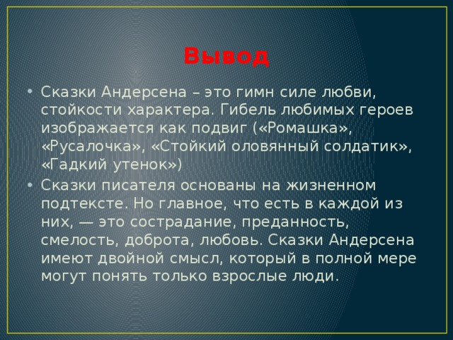 Вывод Сказки Андерсена – это гимн силе любви, стойкости характера. Гибель любимых героев изображается как подвиг («Ромашка», «Русалочка», «Стойкий оловянный солдатик», «Гадкий утенок») Сказки писателя основаны на жизненном подтексте. Но главное, что есть в каждой из них, — это сострадание, преданность, смелость, доброта, любовь. Сказки Андерсена имеют двойной смысл, который в полной мере могут понять только взрослые люди. 