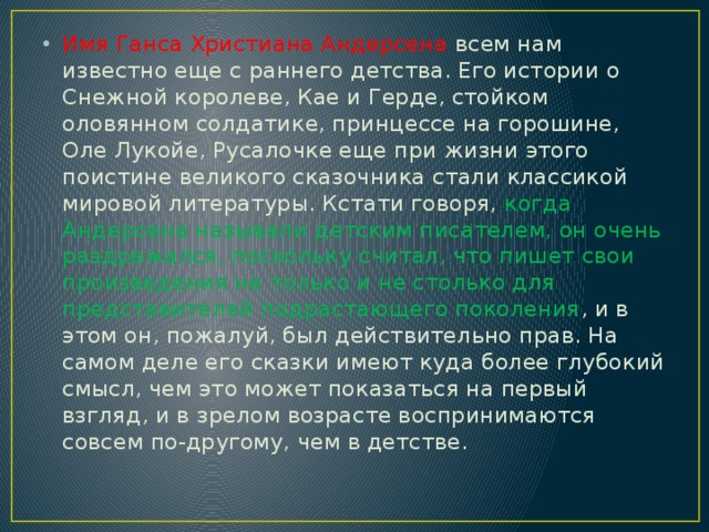 Имя Ганса Христиана Андерсена всем нам известно еще с раннего детства. Его истории о Снежной королеве, Кае и Герде, стойком оловянном солдатике, принцессе на горошине, Оле Лукойе, Русалочке еще при жизни этого поистине великого сказочника стали классикой мировой литературы. Кстати говоря, когда Андерсена называли детским писателем, он очень раздражался, поскольку считал, что пишет свои произведения не только и не столько для представителей подрастающего поколения , и в этом он, пожалуй, был действительно прав. На самом деле его сказки имеют куда более глубокий смысл, чем это может показаться на первый взгляд, и в зрелом возрасте воспринимаются совсем по-другому, чем в детстве. 