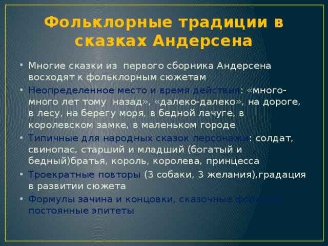 Фольклорные традиции в сказках Андерсена Многие сказки из первого сборника Андерсена восходят к фольклорным сюжетам Неопределенное место и время действия : «много-много лет тому назад», «далеко-далеко», на дороге, в лесу, на берегу моря, в бедной лачуге, в королевском замке, в маленьком городе Типичные для народных сказок персонажи : солдат, свинопас, старший и младший (богатый и бедный)братья, король, королева, принцесса Троекратные повторы (3 собаки, 3 желания),градация в развитии сюжета Формулы зачина и концовки, сказочные формулы, постоянные эпитеты 