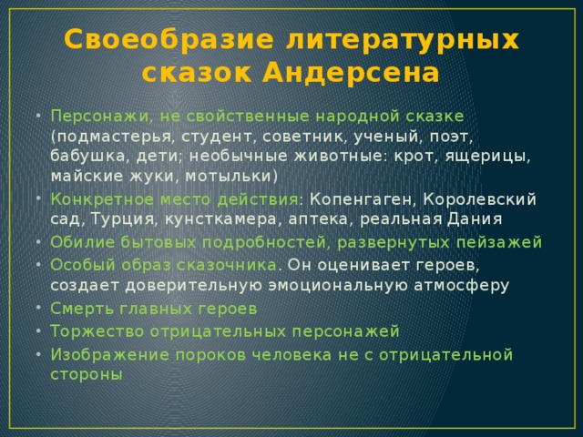 Своеобразие литературных сказок Андерсена Персонажи, не свойственные народной сказке (подмастерья, студент, советник, ученый, поэт, бабушка, дети; необычные животные: крот, ящерицы, майские жуки, мотыльки) Конкретное место действия : Копенгаген, Королевский сад, Турция, кунсткамера, аптека, реальная Дания Обилие бытовых подробностей, развернутых пейзажей Особый образ сказочника . Он оценивает героев, создает доверительную эмоциональную атмосферу Смерть главных героев Торжество отрицательных персонажей Изображение пороков человека не с отрицательной стороны 
