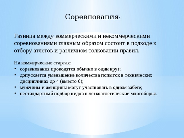 Соревнования : Разница между коммерческими и некоммерческими соревнованиями главным образом состоит в подходе к отбору атлетов и различном толковании правил. На коммерческих стартах: соревнования проводятся обычно в один круг; допускается уменьшение количества попыток в технических дисциплинах до 4 (вместо 6); мужчины и женщины могут участвовать в одном забеге; нестандартный подбор видов в легкоатлетические многоборья. 