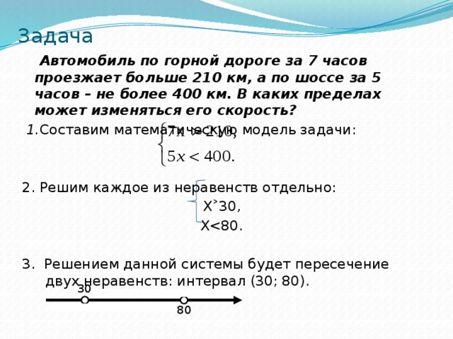 Задача  Автомобиль по горной дороге за 7 часов проезжает больше 210 км, а по шоссе за 5 часов – не более 400 км. В каких пределах может изменяться его скорость?  1. Составим математическую модель задачи: 2. Решим каждое из неравенств отдельно: Х ˃30, Х3. Решением данной системы будет пересечение двух неравенств: интервал (30; 80).   30 80 