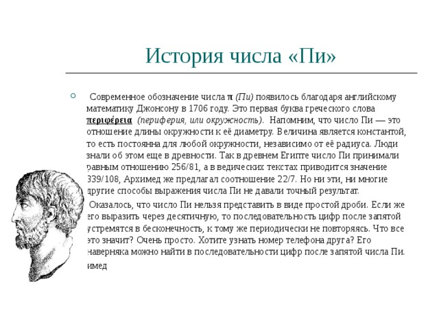 История числа «Пи»  Современное обозначение числа π  (Пи) появилось благодаря английскому математику Джонсону в 1706 году. Это первая буква греческого слова περιφέρεια    (периферия, или окружность) . Напомним, что число Пи — это отношение длины окружности к её диаметру. Величина является константой, то есть постоянна для любой окружности, независимо от её радиуса. Люди знали об этом еще в древности. Так в древнем Египте число Пи принимали равным отношению 256/81, а в ведических текстах приводится значение 339/108, Архимед же предлагал соотношение 22/7. Но ни эти, ни многие другие способы выражения числа Пи не давали точный результат.  Оказалось, что число Пи нельзя представить в виде простой дроби. Если же его выразить через десятичную, то последовательность цифр после запятой устремятся в бесконечность, к тому же периодически не повторяясь. Что все это значит? Очень просто. Хотите узнать номер телефона друга? Его наверняка можно найти в последовательности цифр после запятой числа Пи. Архимед 