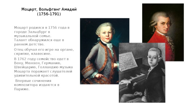 Моцарт, Вольфганг Амадей  (1756-1791) Моцарт родился в 1756 года в городе Зальцбург в музыкальной семье.  Талант обнаружился еще в раннем детстве. Отец обучал его игре на органе, скрипке, клавесине. В 1762 году семейство едет в Вену, Мюнхен, Германию, Швейцарию, Голландию музыка Моцарта поражает слушателей удивительной красотой.  Впервые сочинения композитора издаются в Париже.    