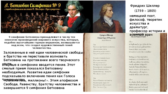 Фридрих Шиллер (1759 – 1805) немецкий поэт, философ, теоретик искусства и драматург, профессор истории и военный врач 9 симфония Бетховена принадлежит к числу тех немногих произведений мирового искусства, которые, подобно высочайшим горным вершинам, возвышаются над всем, что создал художественный гений человечества. Заложенные в ней идеи человеческой свободы и братства не переставали волновать Бетховена на протяжении всего творческого пути. Впервые в симфонию вводится пение. Этот смелый прием показался Бетховену необходимым. Развитие идеи симфонии подсказывало включение пения как Голоса Человечества. «Обнимитесь, миллионы!». Этим апофеозом Свободе, Равенству, Братству человечества и завершается 9 симфония Бетховена 