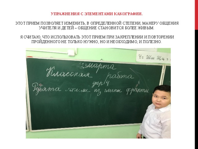 УПРАЖНЕНИЯ С ЭЛЕМЕНТАМИ КАКОГРАФИИ.     ЭТОТ ПРИЕМ ПОЗВОЛЯЕТ ИЗМЕНИТЬ, В ОПРЕДЕЛЕННОЙ СТЕПЕНИ, МАНЕРУ ОБЩЕНИЯ УЧИТЕЛЯ И ДЕТЕЙ – ОБЩЕНИЕ СТАНОВИТСЯ БОЛЕЕ ЖИВЫМ.    Я СЧИТАЮ, ЧТО ИСПОЛЬЗОВАТЬ ЭТОТ ПРИЕМ ПРИ ЗАКРЕПЛЕНИИ И ПОВТОРЕНИИ ПРОЙДЕННОГО НЕ ТОЛЬКО НУЖНО, НО И НЕОБХОДИМО, И ПОЛЕЗНО. 