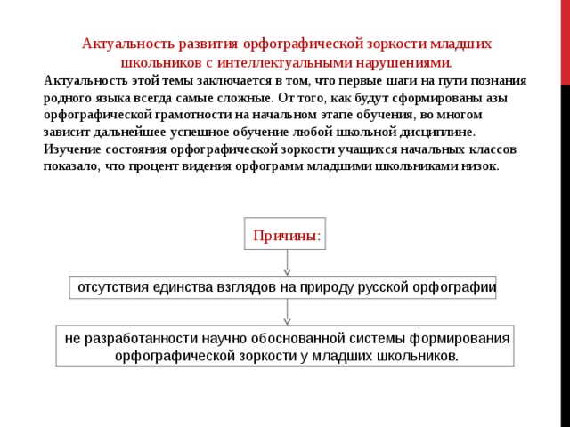 Актуальность развития орфографической зоркости младших школьников с интеллектуальными нарушениями. Актуальность этой темы заключается в том, что первые шаги на пути познания родного языка всегда самые сложные. От того, как будут сформированы азы орфографической грамотности на начальном этапе обучения, во многом зависит дальнейшее успешное обучение любой школьной дисциплине. Изучение состояния орфографической зоркости учащихся начальных классов показало, что процент видения орфограмм младшими школьниками низок.    Причины: отсутствия единства взглядов на природу русской орфографии не разработанности научно обоснованной системы формирования орфографической зоркости у младших школьников.             