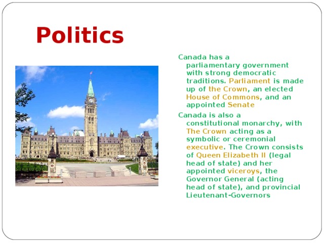Politics Canada has a parliamentary government with strong democratic traditions. Parliament is made up of the Crown , an elected House of Commons , and an appointed Senate Canada is also a constitutional monarchy , with The Crown acting as a symbolic or ceremonial executive . The Crown consists of Queen Elizabeth II (legal head of state) and her appointed viceroys , the Governor General (acting head of state), and provincial Lieutenant-Governors 