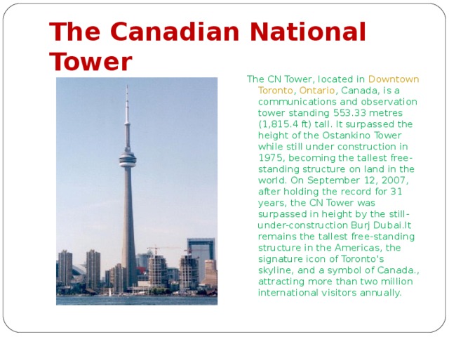 The Canadian National Tower The CN Tower, located in Downtown  Toronto , Ontario , Canada, is a communications and observation tower standing 553.33 metres (1,815.4 ft) tall. It surpassed the height of the Ostankino Tower while still under construction in 1975, becoming the tallest free-standing structure on land in the world. On September 12, 2007, after holding the record for 31 years, the CN Tower was surpassed in height by the still-under-construction Burj Dubai.It remains the tallest free-standing structure in the Americas, the signature icon of Toronto's skyline, and a symbol of Canada., attracting more than two million international visitors annually. 