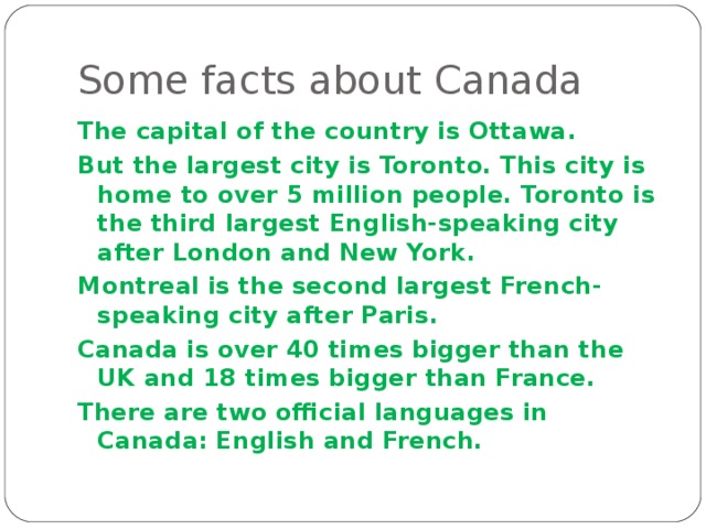 Some facts about Canada The capital of the country is Ottawa . But the largest city is Toronto. This city is home to over 5 million people. Toronto is the third largest English-speaking city after London and New York . Montreal is the second largest French-speaking city after Paris . Canada is over 40 times bigger than the UK and 18 times bigger than France. There are two official languages in Canada: English and French. 