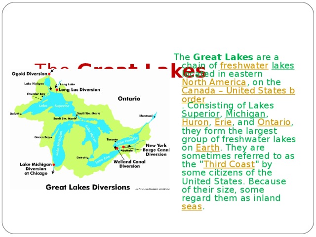    The Great Lakes   The Great Lakes are a chain of freshwater  lakes located in eastern North America , on the Canada – United States border . Consisting of Lakes Superior , Michigan , Huron , Erie , and Ontario , they form the largest group of freshwater lakes on Earth . They are sometimes referred to as the 