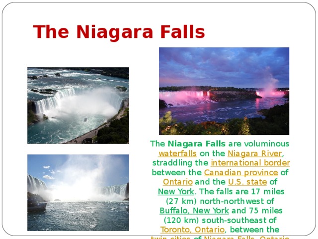 The Niagara Falls The Niagara Falls are voluminous waterfalls on the Niagara River , straddling the international border between the Canadian province of Ontario and the U.S. state of New York . The falls are 17 miles (27 km) north-northwest of Buffalo, New York and 75 miles (120 km) south-southeast of Toronto, Ontario , between the twin cities of Niagara Falls, Ontario , and Niagara Falls, New York 