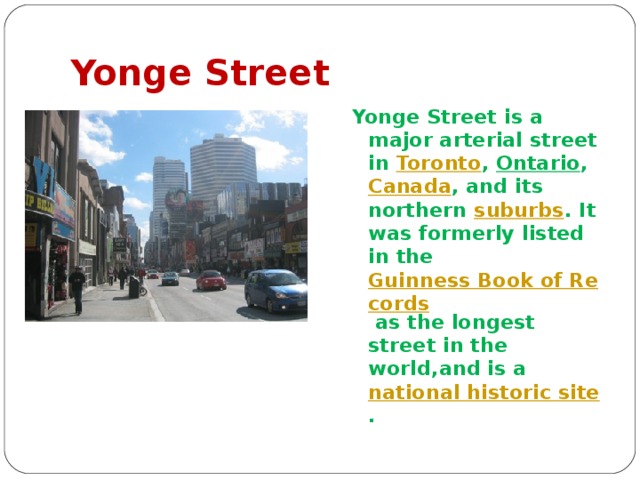 Yonge Street Yonge Street is a major arterial street in Toronto , Ontario , Canada , and its northern suburbs . It was formerly listed in the Guinness Book of Records as the longest street in the world,and is a national historic site .  