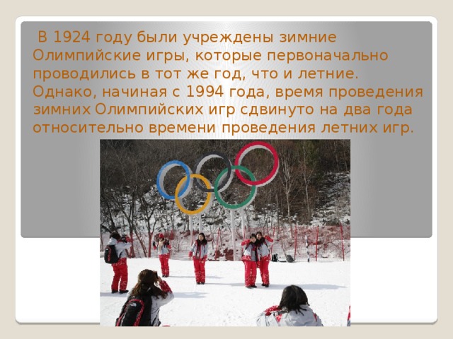  В 1924 году были учреждены зимние Олимпийские игры, которые первоначально проводились в тот же год, что и летние. Однако, начиная с 1994 года, время проведения зимних Олимпийских игр сдвинуто на два года относительно времени проведения летних игр. 