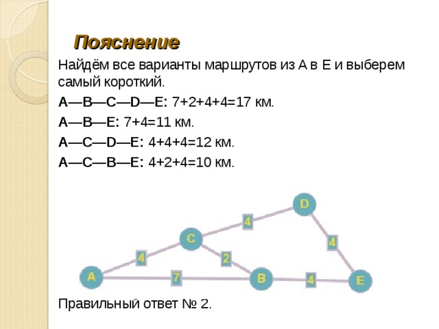 Пояснение Найдём все ва­ри­ан­ты марш­ру­тов из A в E и вы­бе­рем самый короткий. A—B—C—D—E: 7+2+4+4=17 км. A—B—E: 7+4=11 км. A—C—D—E: 4+4+4=12 км. A—C—B—E: 4+2+4=10 км. Правильный ответ № 2. 