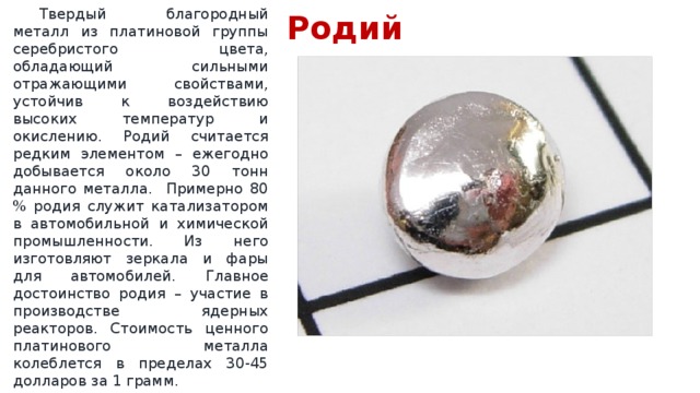 Родий  Твердый благородный металл из платиновой группы серебристого цвета, обладающий сильными отражающими свойствами, устойчив к воздействию высоких температур и окислению. Родий считается редким элементом – ежегодно добывается около 30 тонн данного металла. Примерно 80 % родия служит катализатором в автомобильной и химической промышленности. Из него изготовляют зеркала и фары для автомобилей. Главное достоинство родия – участие в производстве ядерных реакторов. Стоимость ценного платинового металла колеблется в пределах 30-45 долларов за 1 грамм. 