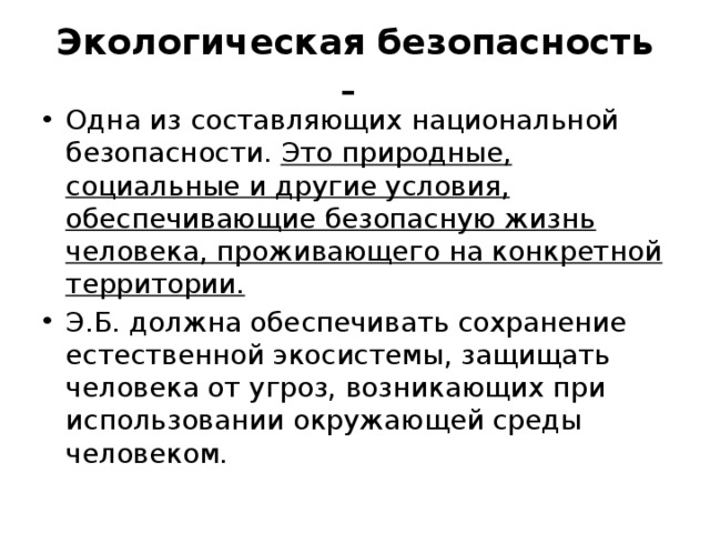 Экологическая безопасность - Одна из составляющих национальной безопасности. Это природные, социальные и другие условия, обеспечивающие безопасную жизнь человека, проживающего на конкретной территории. Э.Б. должна обеспечивать сохранение естественной экосистемы, защищать человека от угроз, возникающих при использовании окружающей среды человеком. 