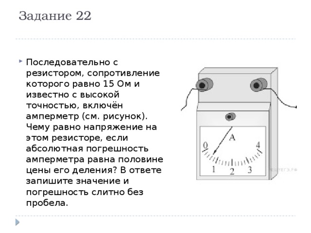 Задание 22   Последовательно с резистором, сопротивление которого равно 15 Ом и известно с высокой точностью, включён амперметр (см. рисунок). Чему равно напряжение на этом резисторе, если абсолютная погрешность амперметра равна половине цены его деления? В ответе запишите значение и погрешность слитно без пробела. 