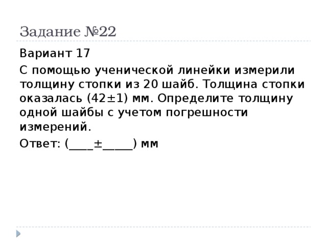 Задание №22 Вариант 17 С помощью ученической линейки измерили толщину стопки из 20 шайб. Толщина стопки оказалась (42±1) мм. Определите толщину одной шайбы с учетом погрешности измерений. Ответ: (____±_____) мм 