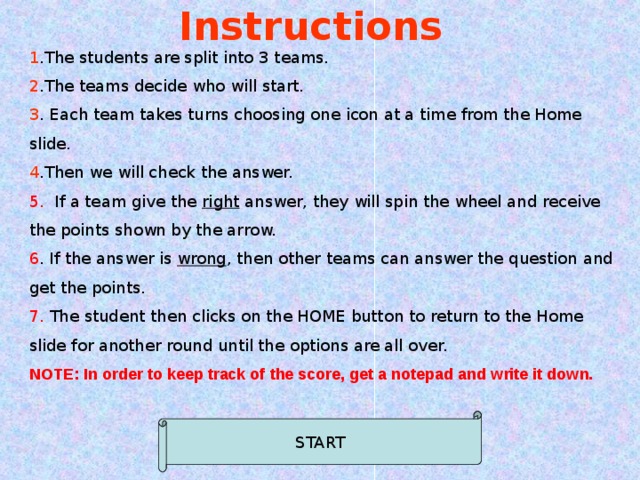 Instructions 1 .The students are split into 3 teams. 2 .The teams decide who will start. 3 . Each team takes turns choosing one icon at a time from the Home slide. 4 .Then we will check the answer. 5. If a team give the right answer, they will spin the wheel and receive the points shown by the arrow. 6 . If the answer is wrong , then other teams can answer the question and get the points. 7. The student then clicks on the HOME button to return to the Home slide for another round until the options are all over. NOTE: In order to keep track of the score, get a notepad and write it down.   START 