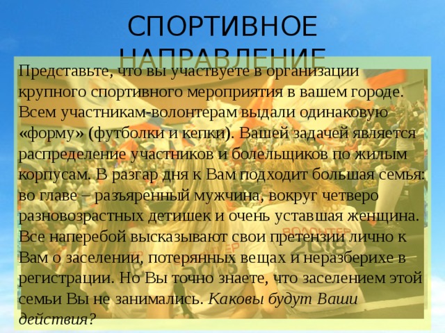 СПОРТИВНОЕ НАПРАВЛЕНИЕ Представьте, что вы участвуете в организации крупного спортивного мероприятия в вашем городе. Всем участникам-волонтерам выдали одинаковую «форму» (футболки и кепки). Вашей задачей является распределение участников и болельщиков по жилым корпусам. В разгар дня к Вам подходит большая семья: во главе – разъяренный мужчина, вокруг четверо разновозрастных детишек и очень уставшая женщина. Все наперебой высказывают свои претензии лично к Вам о заселении, потерянных вещах и неразберихе в регистрации. Но Вы точно знаете, что заселением этой семьи Вы не занимались. Каковы будут Ваши действия? 