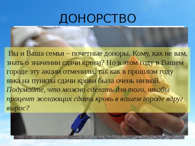 ДОНОРСТВО  Вы и Ваша семья – почетные доноры. Кому, как не вам, знать о значении сдачи крови? Но в этом году в Вашем городе эту акции отменили, так как в прошлом году явка на пункты сдачи крови была очень низкой. Подумайте, что можно сделать для того, чтобы процент желающих сдать кровь в вашем городе вдруг вырос? 