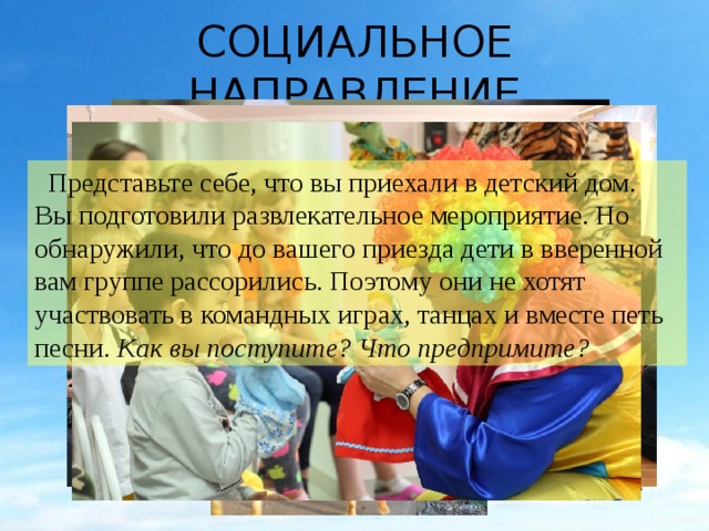 СОЦИАЛЬНОЕ НАПРАВЛЕНИЕ  Представьте себе, что вы приехали в детский дом. Вы подготовили развлекательное мероприятие. Но обнаружили, что до вашего приезда дети в вверенной вам группе рассорились. Поэтому они не хотят участвовать в командных играх, танцах и вместе петь песни. Как вы поступите? Что предпримите? 