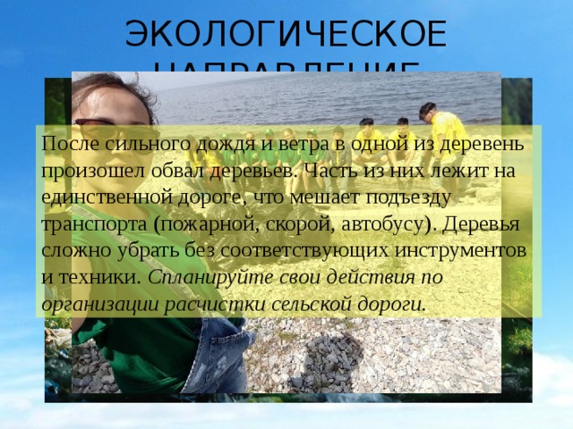 ЭКОЛОГИЧЕСКОЕ НАПРАВЛЕНИЕ После сильного дождя и ветра в одной из деревень произошел обвал деревьев. Часть из них лежит на единственной дороге, что мешает подъезду транспорта (пожарной, скорой, автобусу). Деревья сложно убрать без соответствующих инструментов и техники. Спланируйте свои действия по организации расчистки сельской дороги. 