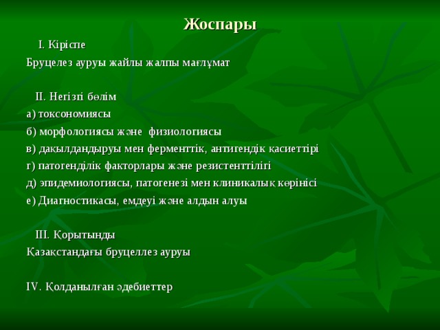 Жоспары  І. Кіріспе Бруцелез ауруы жайлы жалпы мағлұмат  ІІ. Негізгі бөлім а) токсономиясы б) морфологиясы және физиологиясы в) дақылдандыруы мен ферменттік, антигендік қасиеттірі г) патогенділік факторлары және резистенттілігі д) эпидемиологиясы, патогенезі мен клиникалық көрінісі е) Диагностикасы, емдеуі және алдын алуы  ІІІ. Қорытынды Қазақстандағы бруцеллез ауруы І V . Қолданылған әдебиеттер 