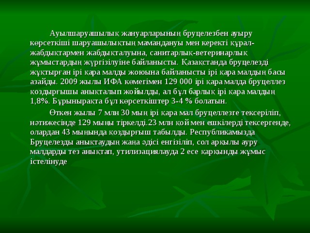   Ауылшаруашылық жануарларының бруцелезбен ауыру көрсеткіші шаруашылықтың мамандануы мен керекті құрал-жабдықтармен жабдықталуына, санитарлық-ветеринарлық жұмыстардың жүргізілуіне байланысты. Қазақстанда бруцелезді жұқтырған ірі қара малды жоюына байланысты ірі қара малдың басы азайды. 2009 жылы ИФА көмегімен 129 000 ірі қара малда бруцеллез қоздырғышы анықталып жойылды, ал бұл барлық ірі қара малдың 1,8%. Бұрынырақта бұл көрсеткіштер 3-4 % болатын.    Өткен жылы 7 млн 30 мың ірі қара мал бруцеллезге тексеріліп, нәтижесінде 129 мыңы тіркелді.23 млн қой мен ешкілерді тексергенде, олардан 43 мыңында қоздырғыш табылды. Республикамызда Бруцелезды анықтаудың жаңа әдісі енгізіліп, сол арқылы ауру малдарды тез анықтап, утилизациялауда 2 есе қарқынды жұмыс істелінуде 