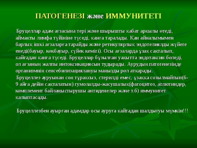 ПАТОГЕНЕЗІ және ИММУНИТЕТІ  Бруцеллар адам ағзасына тері және шырышты қабат арқылы өтеді, аймақты лимфа түйініне түседі, қанға таралады. Қан айналымымен барлық ішкі ағзаларға тарайды және ретикулярлық эндотелиялды жүйеге енеді(бауыр, көкбауыр, сүйек кемігі). Осы ағзаларда ұзақ сақталып, қайтадан қанға түседі. Бруцеллар бұзылған уақытта эндотаксин бөледі, ол ағзаның жалпы интоксикациясын тудырады. Аурудың патогенезінде организмнің сенсебилизациялануы маңызды рөл атқарады.  Бруцеллез ауруынан соң тұрақсыз, стерилді емес, ұзаққа созылмайтын(6-9 айға дейін сақталатын) гумолалды-жасушалық(фагоцитоз, аглютиндер, комплемент байланыстырушы антиденелер және т.б) иммунитет қалыптасады.  Бруцеллезбен ауырған адамдар осы ауруға қайтадан шалдығуы мүмкін!!! 