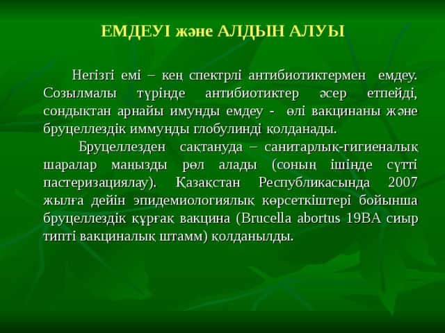 ЕМДЕУІ және АЛДЫН АЛУЫ  Негізгі емі – кең спектрлі антибиотиктермен емдеу. Созылмалы түрінде антибиотиктер әсер етпейді, сондықтан арнайы имунды емдеу - өлі вакцинаны және бруцеллездік иммунды глобулинді қолданады.  Бруцеллезден сақтануда – санитарлық-гигиеналық шаралар маңызды рөл алады (соның ішінде сүтті пастеризациялау). Қазақстан Республикасында 2007 жылға дейін эпидемиологиялық көрсеткіштері бойынша бруцеллездік құрғақ вакцина ( Brucella abortus 19BA сиыр типті вакциналы қ штамм) қолданылды. 