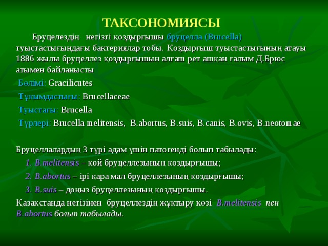 ТАКСОНОМИЯСЫ   Бруцелездің негізгі қоздырғышы бруцелла  ( Brucella )  туыстастығындағы бактериялар тобы. Қоздырғыш туыстастығының атауы 1886 жылы бруцеллез қоздырғышын алғаш рет ашқан ғалым Д.Брюс атымен байланысты  Бөлімі: Gracilicutes  Тұқымдастығы: Brucellaceae  Туыстағы: Brucella  Түрлері: Brucella melitensis, B.abortus, B.suis, B.canis, B.ovis, B.neotomae  Бруцеллалардың 3 түрі адам үшін патогенді болып табылады:  1. B.melitensis – қой бруцеллезының қоздырғышы;  2. B.abortus – ірі қара мал бруцеллезының қоздырғышы;  3. B.suis – доңыз бруцеллезының қоздырғышы. Қазақстанда негізінен бруцеллездің жұқтыру көзі B.melitensis  пен B.abortus  болып табылады. 